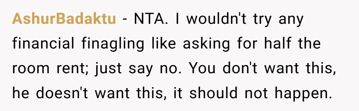 AshurBadaktu − NTA. I wouldn't try any financial finagling like asking for half the room rent; just say no. You don't want this, he doesn't want this, it should not...