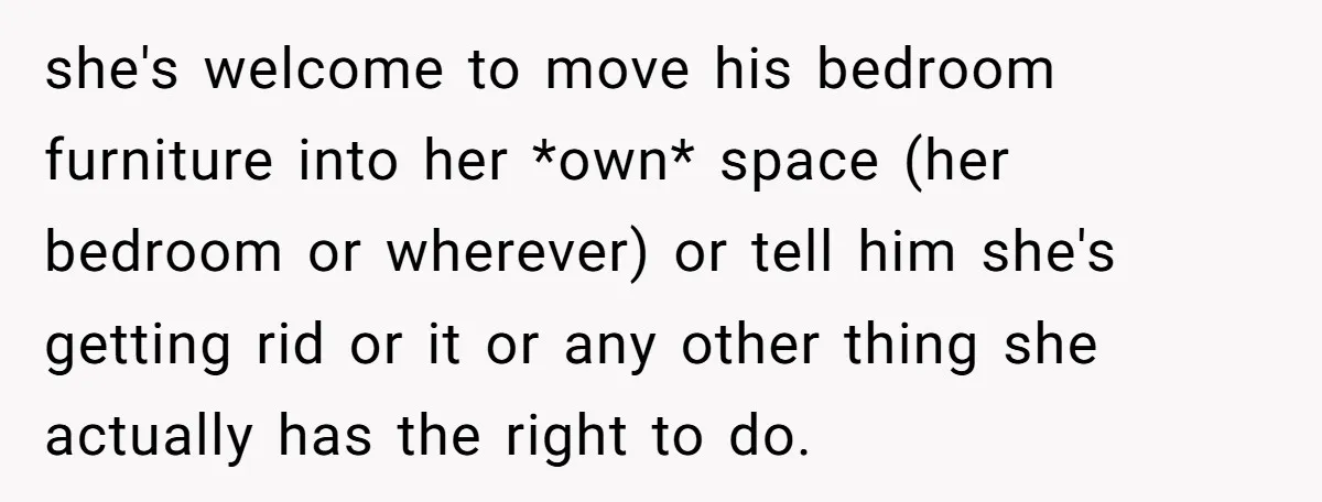 she's welcome to move his bedroom furniture into her *own* space (her bedroom or wherever) or tell him she's getting rid or it or any other thing she actually has...