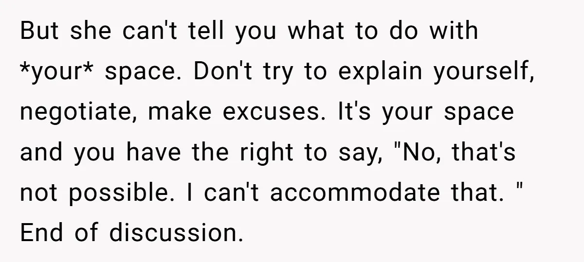 But she can't tell you what to do with *your* space. Don't try to explain yourself, negotiate, make excuses. It's your space and you have the right to say, "No,...