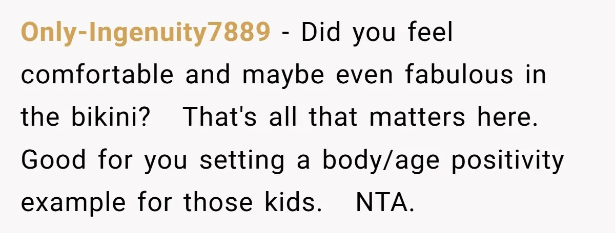 Only-Ingenuity7889 − Did you feel comfortable and maybe even fabulous in the bikini? That's all that matters here. Good for you setting a body/age positivity example for those kids. NTA.