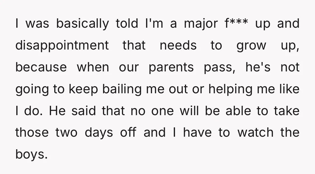 I was basically told I'm a major f*** up and disappointment that needs to grow up, because when our parents pass, he's not going to keep bailing me out or...