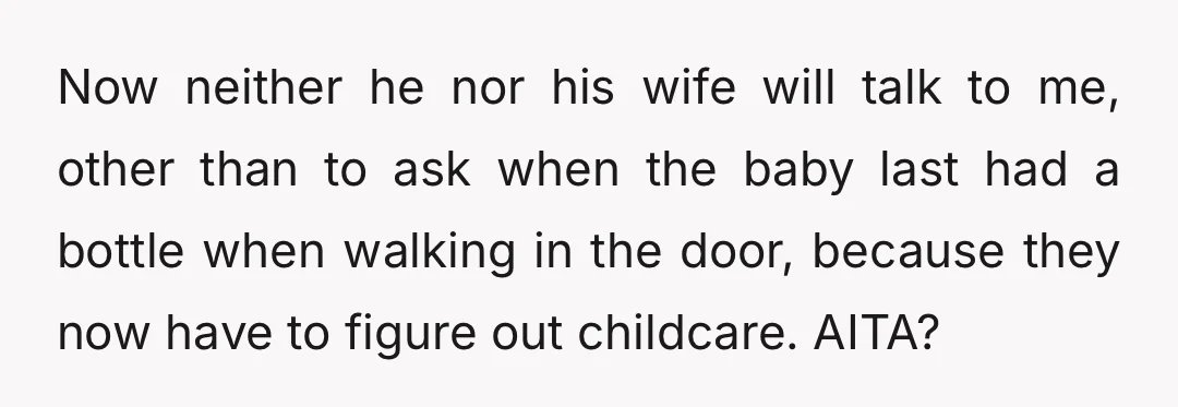 Now neither he nor his wife will talk to me, other than to ask when the baby last had a bottle when walking in the door, because they now have...
