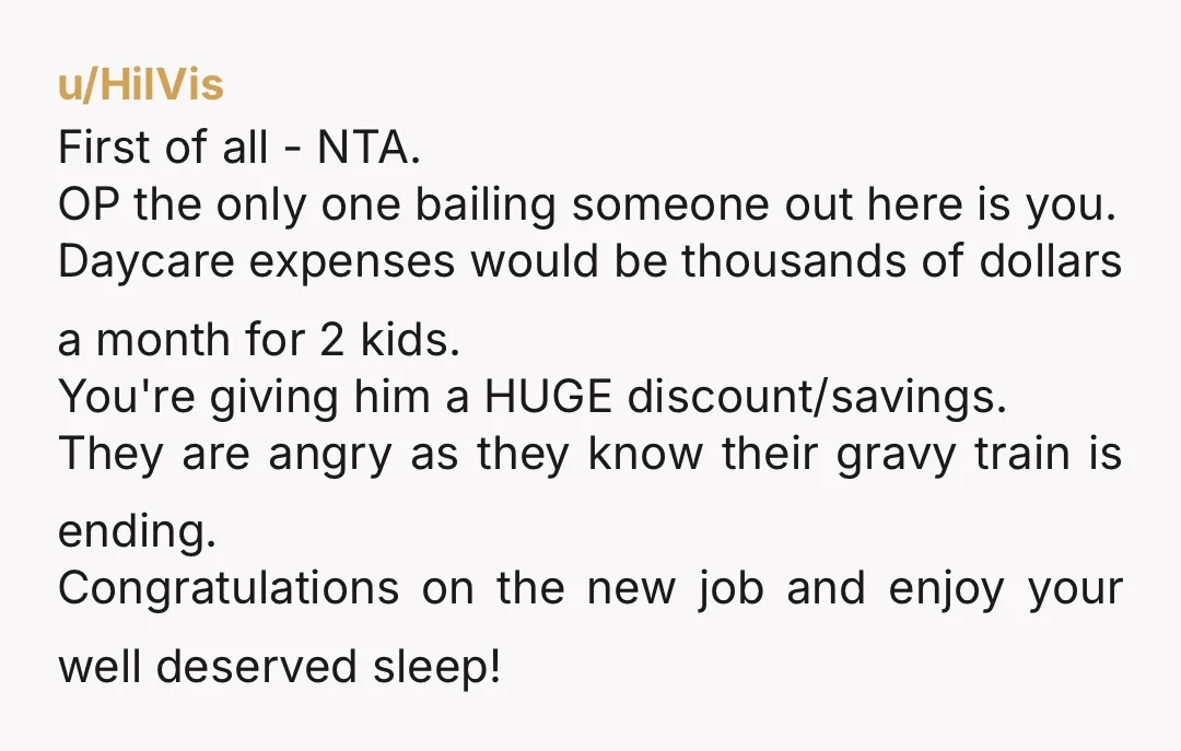 u/HilVis First of all - NTA. OP the only one bailing someone out here is you. Daycare expenses would be thousands of dollars a month for 2 kids. You're giving...