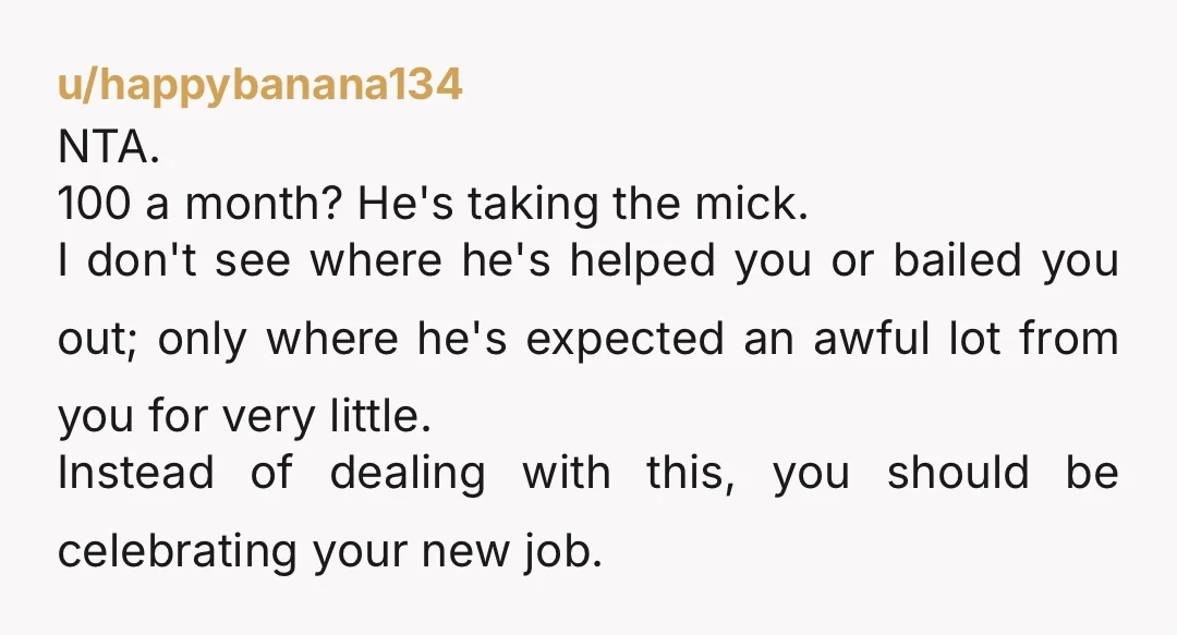 u/Wonderful_Two_6710
NTA. What you've been doing is worth a hell of a lot more than $100 a month. You have been getting taken advantage of. Go live your life.
