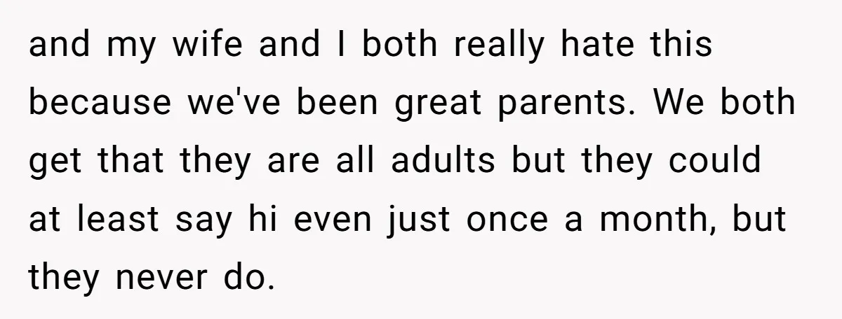 and my wife and I both really hate this because we've been great parents. We both get that they are all adults but they could at least say hi even...