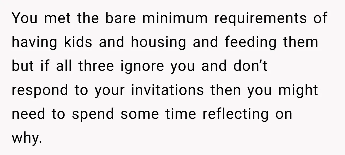 You met the bare minimum requirements of having kids and housing and feeding them but if all three ignore you and don’t respond to your invitations then you might need...