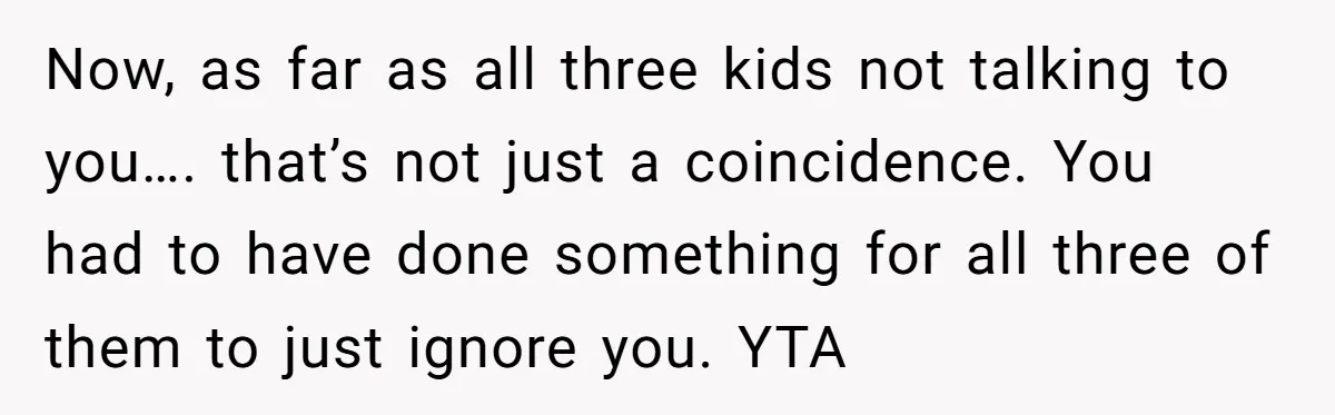 Now, as far as all three kids not talking to you…. that’s not just a coincidence. You had to have done something for all three of them to just ignore...