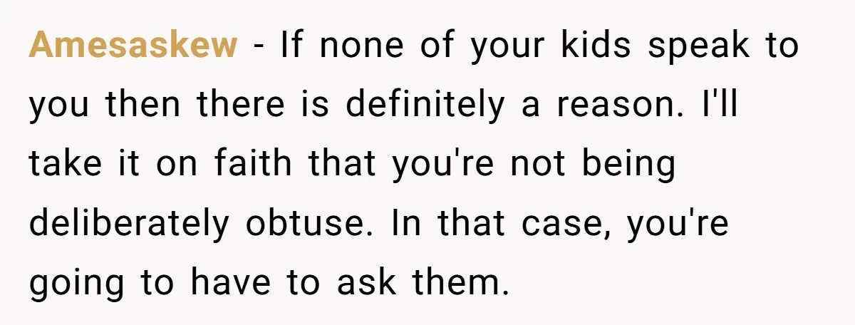 Amesaskew − If none of your kids speak to you then there is definitely a reason. I'll take it on faith that you're not being deliberately obtuse. In that case,...