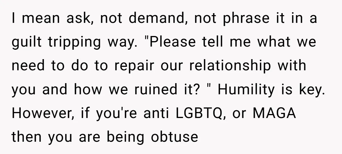 I mean ask, not demand, not phrase it in a guilt tripping way. "Please tell me what we need to do to repair our relationship with you and how we...