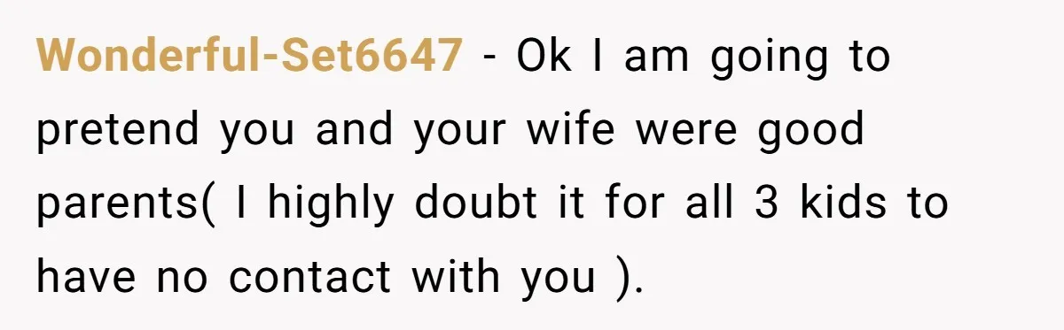 Wonderful-Set6647 − Ok I am going to pretend you and your wife were good parents( I highly doubt it for all 3 kids to have no contact with you ).