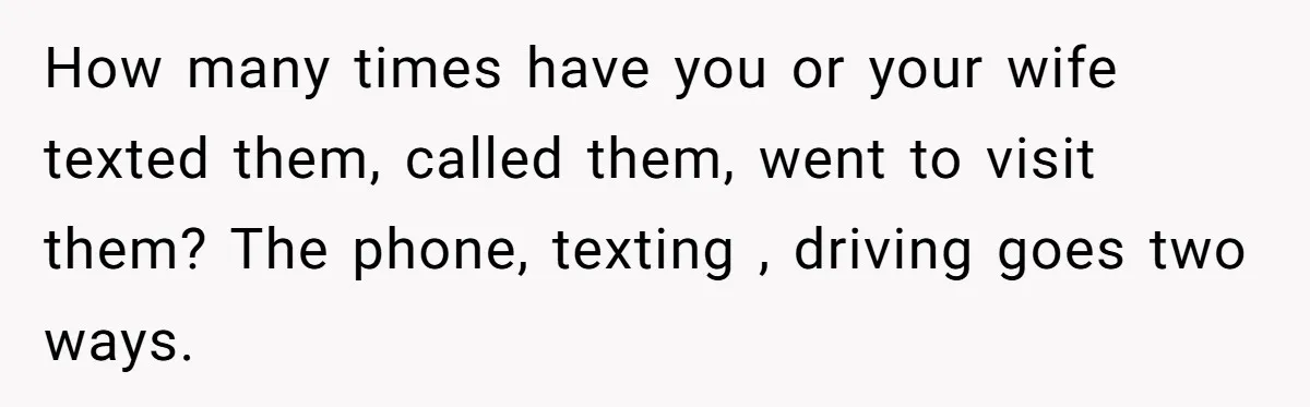 How many times have you or your wife texted them, called them, went to visit them? The phone, texting , driving goes two ways.