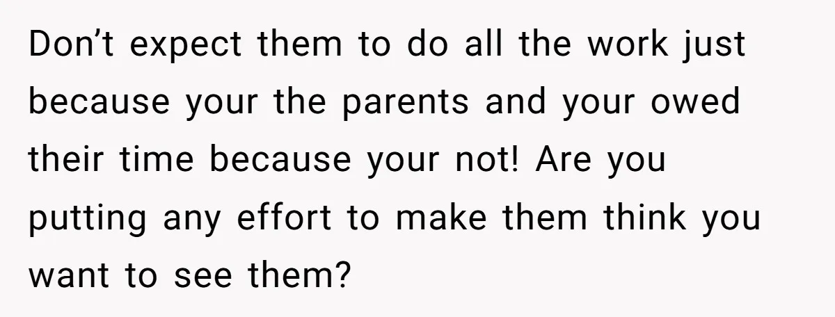 Don’t expect them to do all the work just because your the parents and your owed their time because your not! Are you putting any effort to make them think...