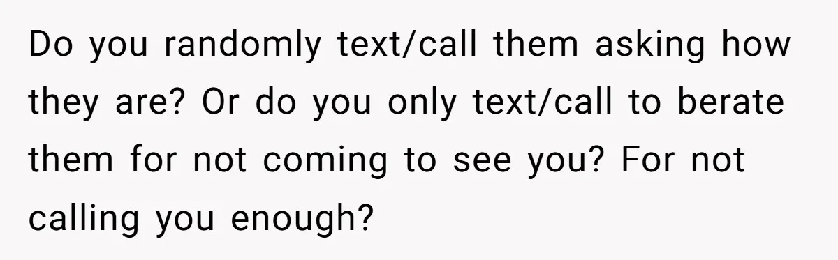 Do you randomly text/call them asking how they are? Or do you only text/call to berate them for not coming to see you? For not calling you enough?