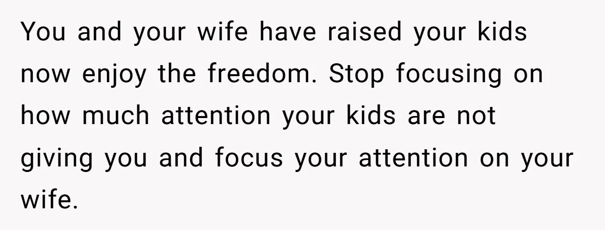 You and your wife have raised your kids now enjoy the freedom. Stop focusing on how much attention your kids are not giving you and focus your attention on your...