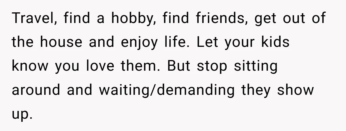 Travel, find a hobby, find friends, get out of the house and enjoy life. Let your kids know you love them. But stop sitting around and waiting/demanding they show up.
