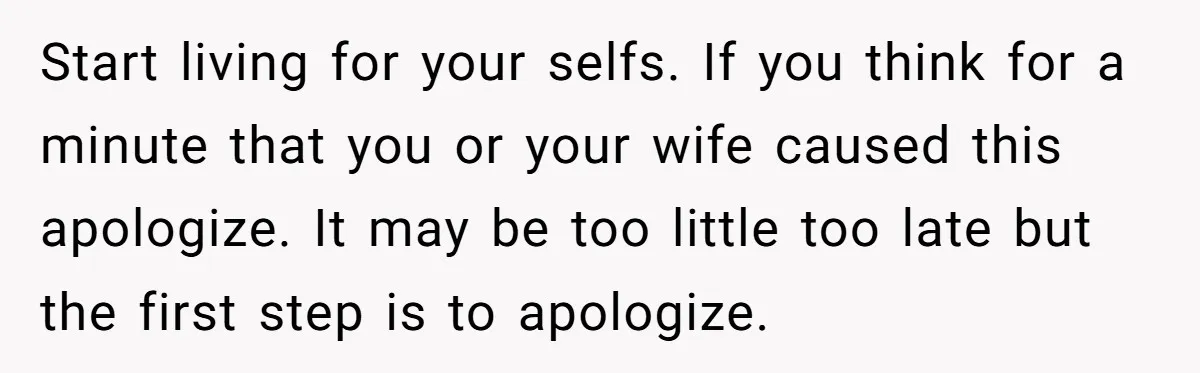 Start living for your selfs. If you think for a minute that you or your wife caused this apologize. It may be too little too late but the first step...