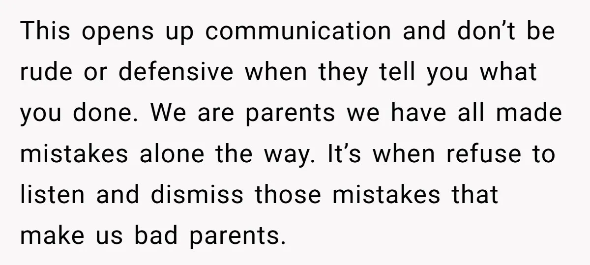 This opens up communication and don’t be rude or defensive when they tell you what you done. We are parents we have all made mistakes alone the way. It’s when...