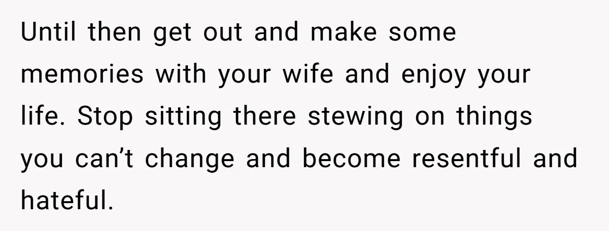 Until then get out and make some memories with your wife and enjoy your life. Stop sitting there stewing on things you can’t change and become resentful and hateful.