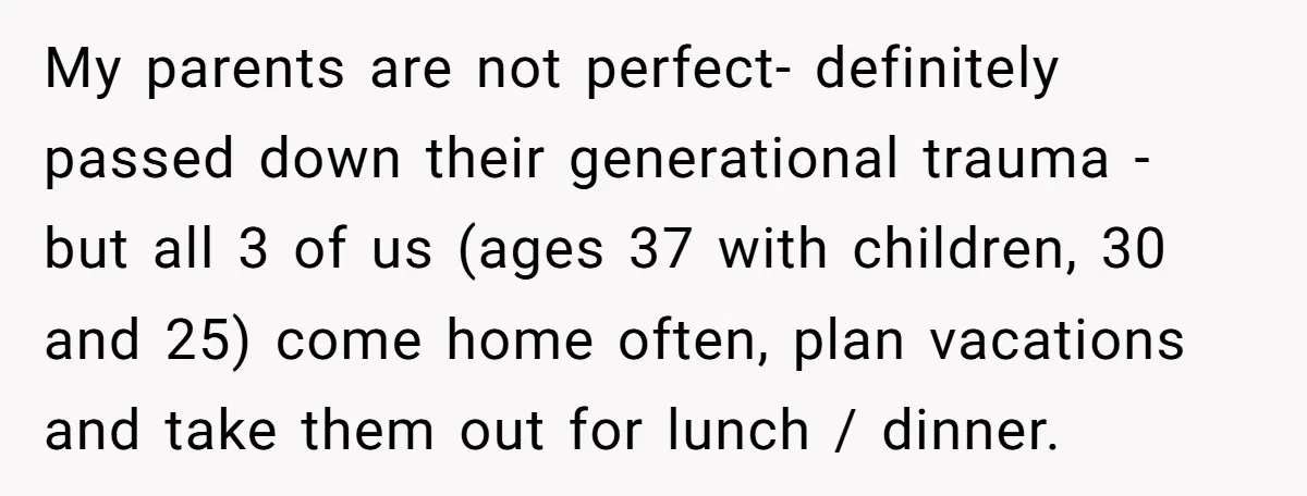 My parents are not perfect- definitely passed down their generational trauma - but all 3 of us (ages 37 with children, 30 and 25) come home often, plan vacations and...
