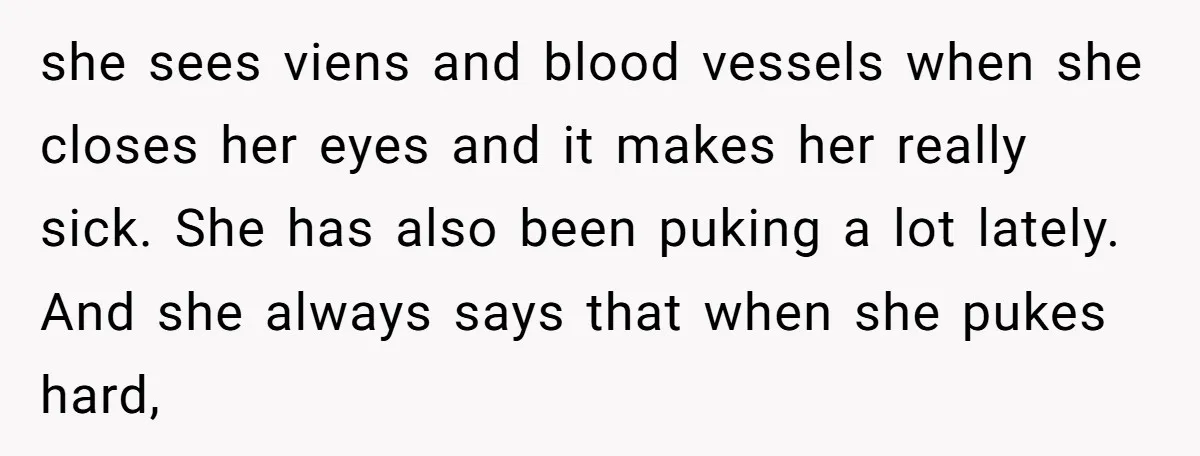 she sees viens and blood vessels when she closes her eyes and it makes her really sick. She has also been puking a lot lately. And she always says that...