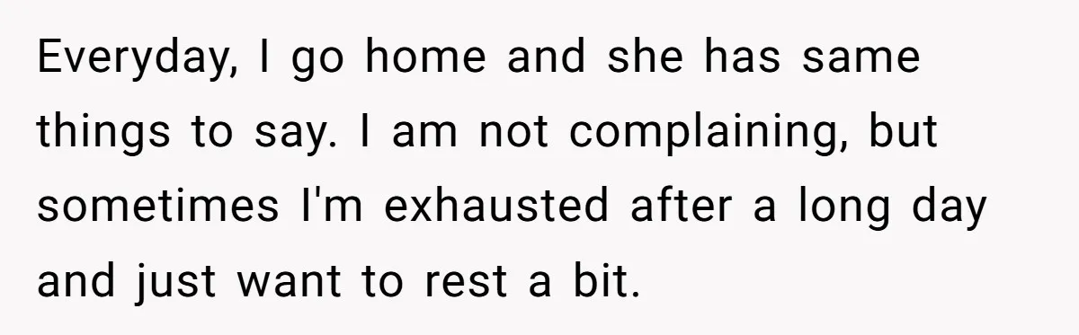Everyday, I go home and she has same things to say. I am not complaining, but sometimes I'm exhausted after a long day and just want to rest a bit.