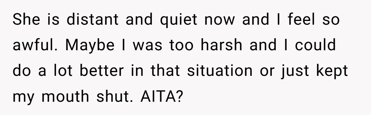 She is distant and quiet now and I feel so awful. Maybe I was too harsh and I could do a lot better in that situation or just kept my...