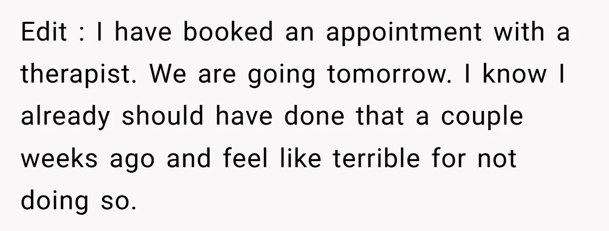 Edit : I have booked an appointment with a therapist. We are going tomorrow. I know I already should have done that a couple weeks ago and feel like terrible...