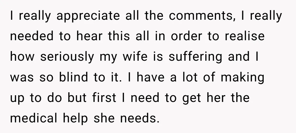 I really appreciate all the comments, I really needed to hear this all in order to realise how seriously my wife is suffering and I was so blind to it....