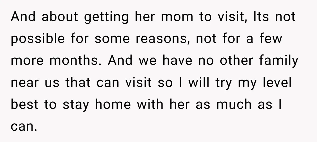 And about getting her mom to visit, Its not possible for some reasons, not for a few more months. And we have no other family near us that can visit...