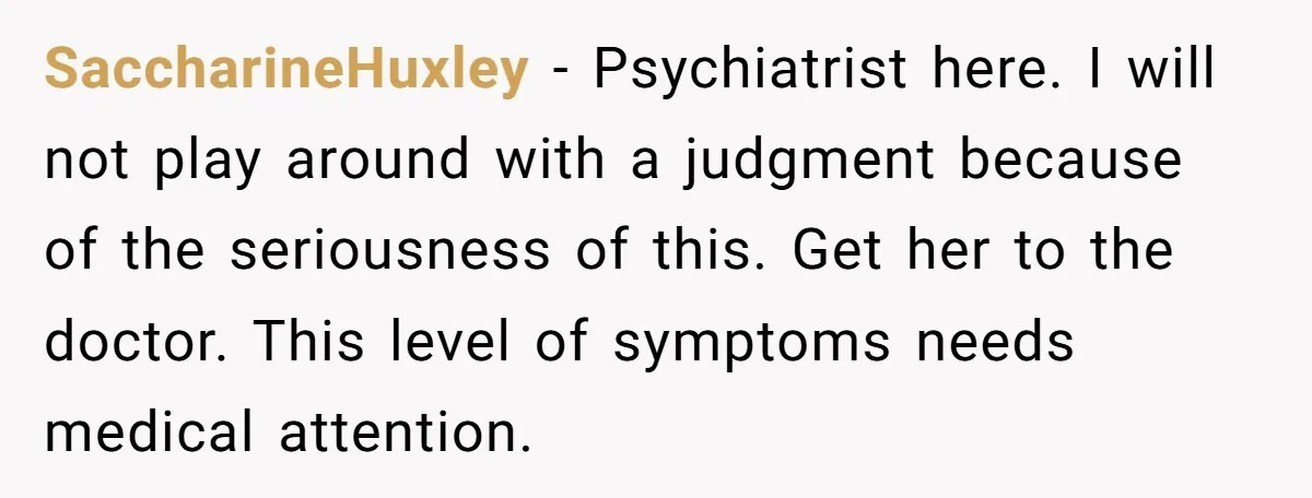 SaccharineHuxley − Psychiatrist here. I will not play around with a judgment because of the seriousness of this. Get her to the doctor. This level of symptoms needs medical attention.