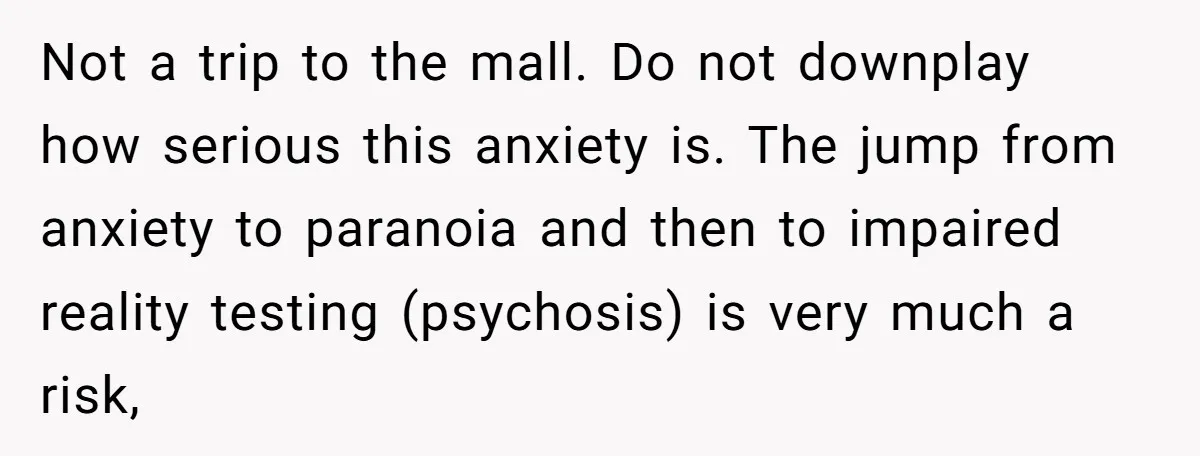 Not a trip to the mall. Do not downplay how serious this anxiety is. The jump from anxiety to paranoia and then to impaired reality testing (psychosis) is very much...