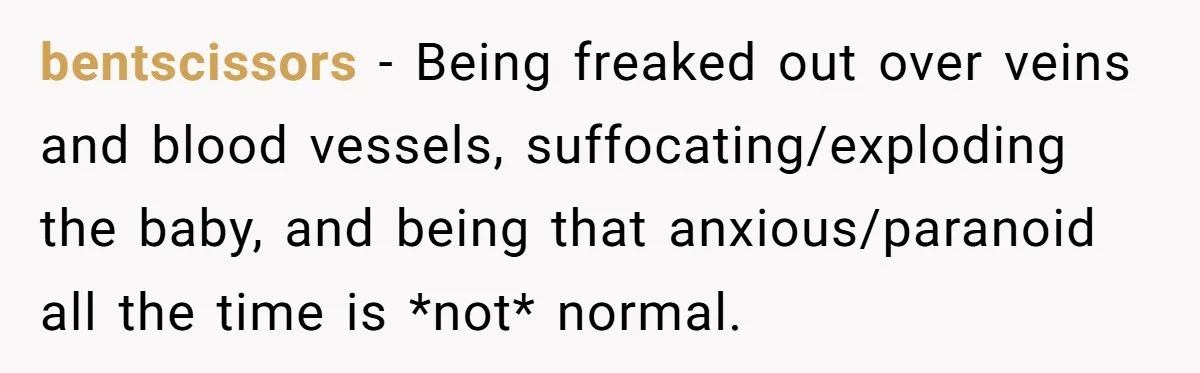 bentscissors − Being freaked out over veins and blood vessels, suffocating/exploding the baby, and being that anxious/paranoid all the time is *not* normal.