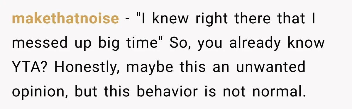 makethatnoise − "I knew right there that I messed up big time" So, you already know YTA? Honestly, maybe this an unwanted opinion, but this behavior is not normal.