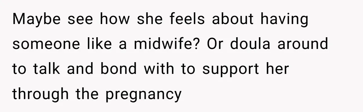 Maybe see how she feels about having someone like a midwife? Or doula around to talk and bond with to support her through the pregnancy