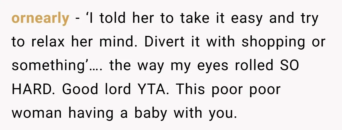 ornearly − ‘I told her to take it easy and try to relax her mind. Divert it with shopping or something’…. the way my eyes rolled SO HARD. Good lord...
