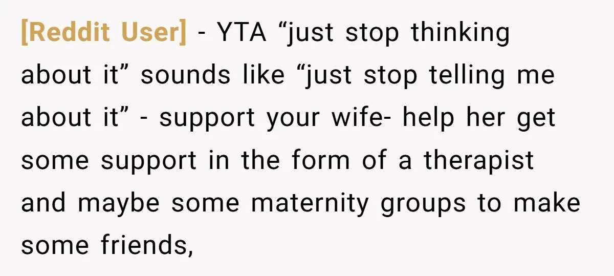 [Reddit User] − YTA “just stop thinking about it” sounds like “just stop telling me about it” - support your wife- help her get some support in the form of...
