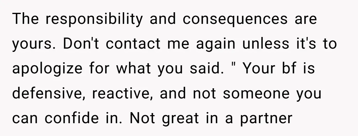The responsibility and consequences are yours. Don't contact me again unless it's to apologize for what you said. " Your bf is defensive, reactive, and not someone you can confide...