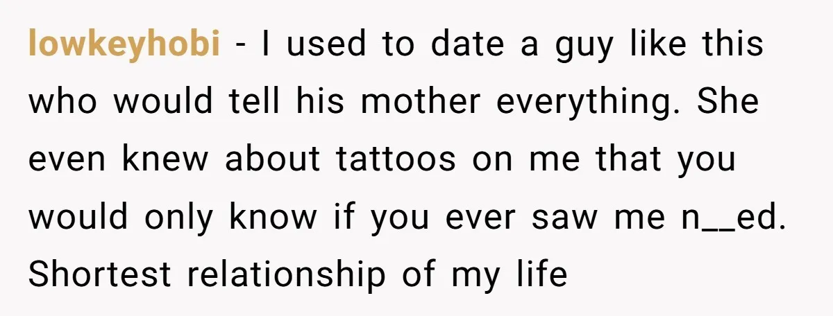 lowkeyhobi − I used to date a guy like this who would tell his mother everything. She even knew about tattoos on me that you would only know if you...
