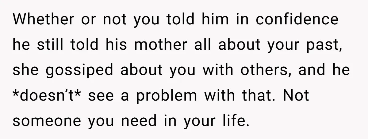 Whether or not you told him in confidence he still told his mother all about your past, she gossiped about you with others, and he *doesn’t* see a problem with...