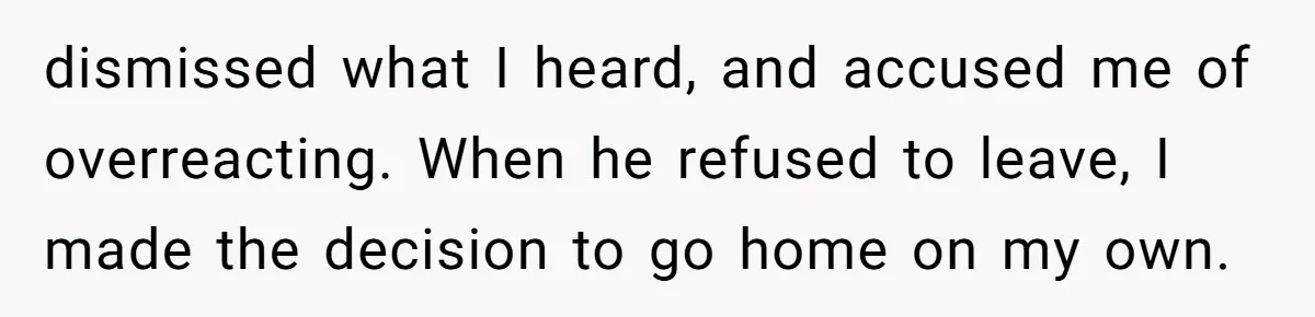 dismissed what I heard, and accused me of overreacting. When he refused to leave, I made the decision to go home on my own.