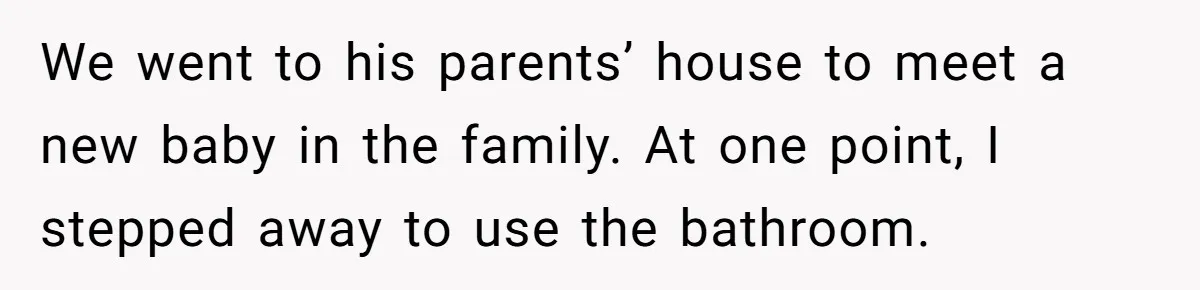 We went to his parents’ house to meet a new baby in the family. At one point, I stepped away to use the bathroom.