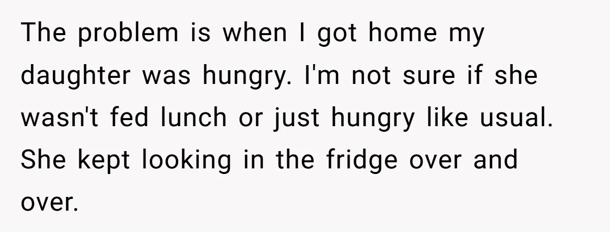 The problem is when I got home my daughter was hungry. I'm not sure if she wasn't fed lunch or just hungry like usual. She kept looking in the fridge...
