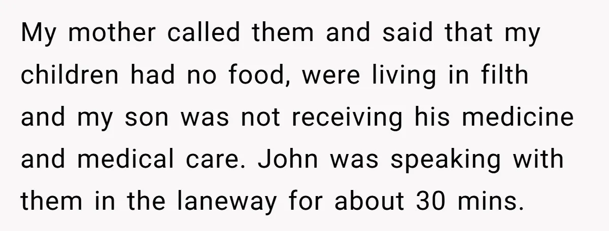 My mother called them and said that my children had no food, were living in filth and my son was not receiving his medicine and medical care. John was speaking...