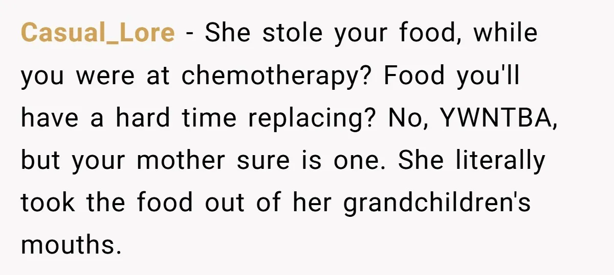 Casual_Lore − She stole your food, while you were at chemotherapy? Food you'll have a hard time replacing? No, YWNTBA, but your mother sure is one. She literally took the...