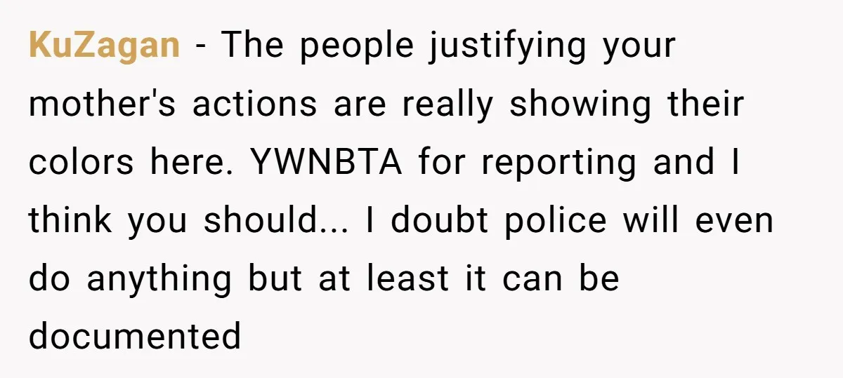 KuZagan − The people justifying your mother's actions are really showing their colors here. YWNBTA for reporting and I think you should... I doubt police will even do anything but...