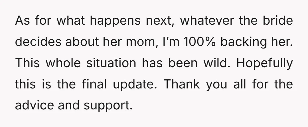 As for what happens next, whatever the bride decides about her mom, I’m 100% backing her. This whole situation has been wild. Hopefully this is the final update. Thank you...