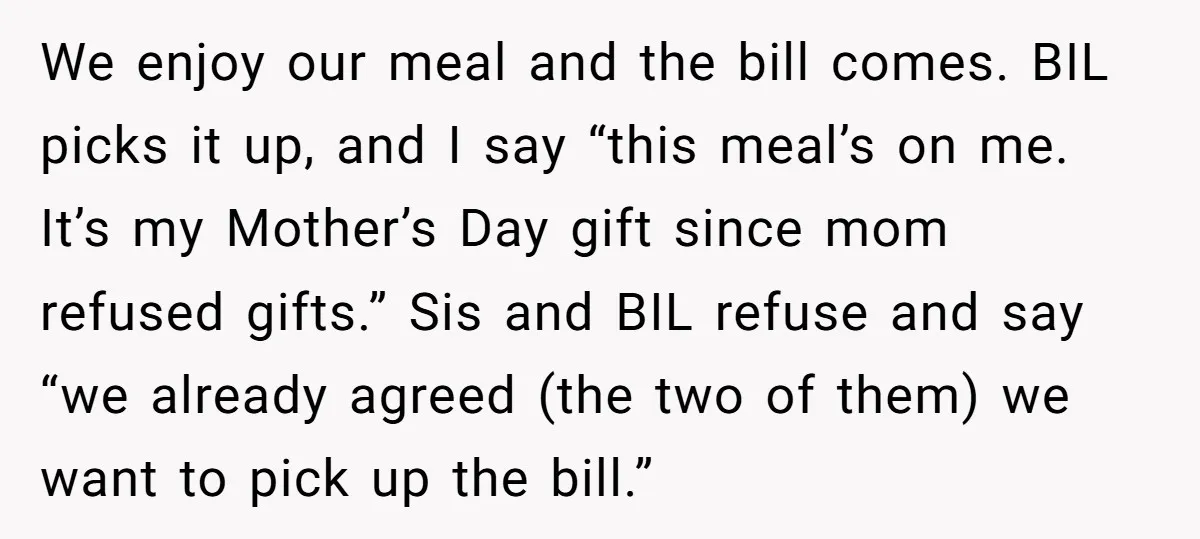 We enjoy our meal and the bill comes. BIL picks it up, and I say “this meal’s on me. It’s my Mother’s Day gift since mom refused gifts.” Sis and...