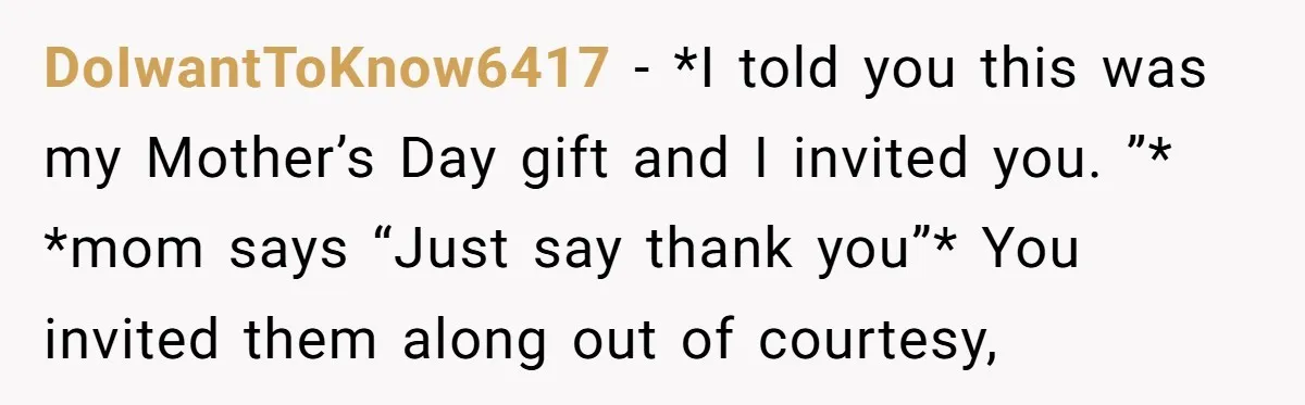 DoIwantToKnow6417 − *I told you this was my Mother’s Day gift and I invited you. ”* *mom says “Just say thank you”* You invited them along out of courtesy,