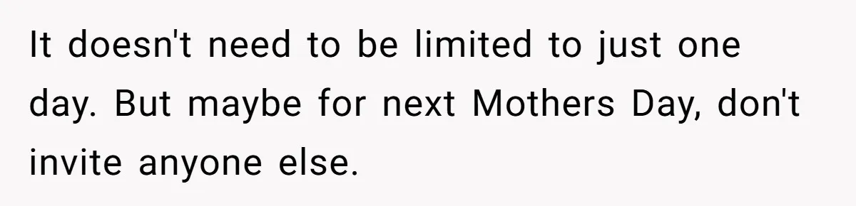 It doesn't need to be limited to just one day. But maybe for next Mothers Day, don't invite anyone else.