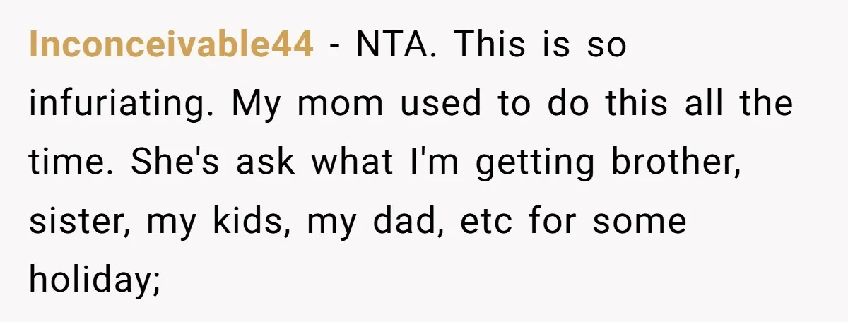 Inconceivable44 − NTA. This is so infuriating. My mom used to do this all the time. She's ask what I'm getting brother, sister, my kids, my dad, etc for some...